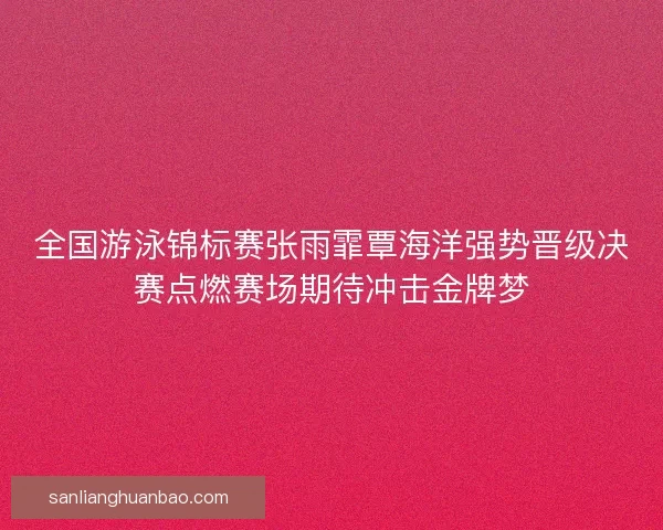 全国游泳锦标赛张雨霏覃海洋强势晋级决赛点燃赛场期待冲击金牌梦