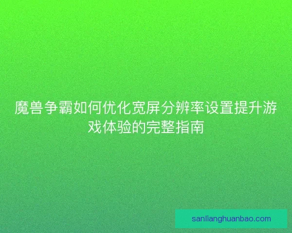 魔兽争霸如何优化宽屏分辨率设置提升游戏体验的完整指南