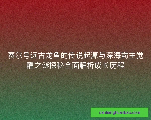 赛尔号远古龙鱼的传说起源与深海霸主觉醒之谜探秘全面解析成长历程