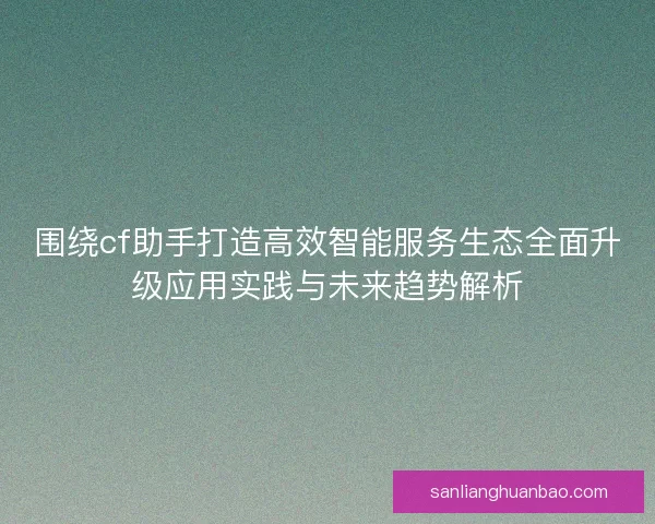 围绕cf助手打造高效智能服务生态全面升级应用实践与未来趋势解析