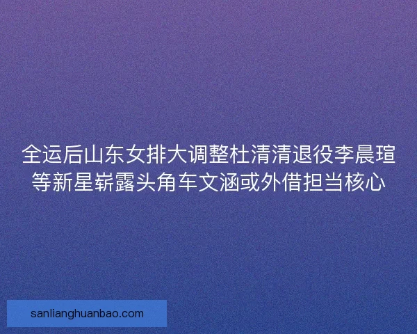 全运后山东女排大调整杜清清退役李晨瑄等新星崭露头角车文涵或外借担当核心