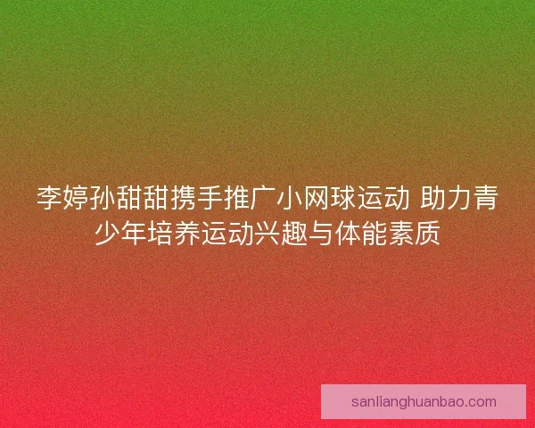李婷孙甜甜携手推广小网球运动 助力青少年培养运动兴趣与体能素质