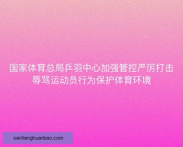 国家体育总局乒羽中心加强管控严厉打击辱骂运动员行为保护体育环境