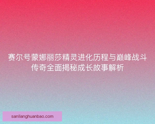 赛尔号蒙娜丽莎精灵进化历程与巅峰战斗传奇全面揭秘成长故事解析