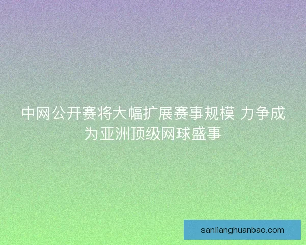 中网公开赛将大幅扩展赛事规模 力争成为亚洲顶级网球盛事